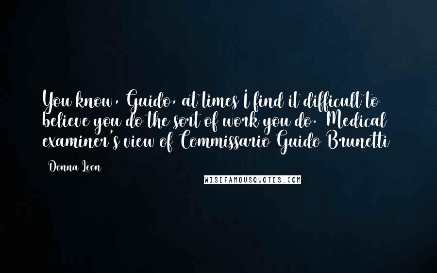 Donna Leon Quotes: You know, Guido, at times I find it difficult to believe you do the sort of work you do. (Medical examiner's view of Commissario Guido Brunetti)