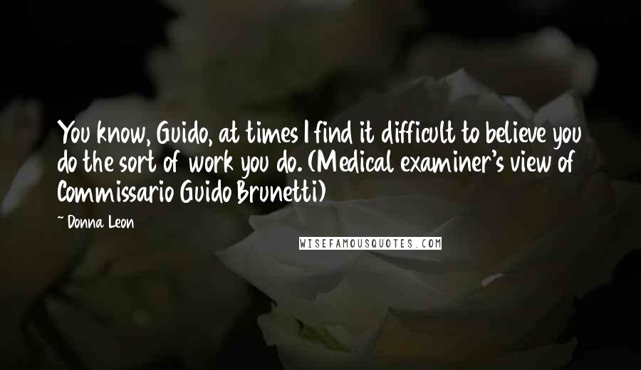 Donna Leon Quotes: You know, Guido, at times I find it difficult to believe you do the sort of work you do. (Medical examiner's view of Commissario Guido Brunetti)