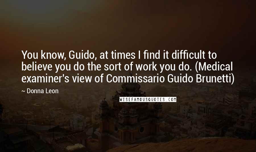 Donna Leon Quotes: You know, Guido, at times I find it difficult to believe you do the sort of work you do. (Medical examiner's view of Commissario Guido Brunetti)