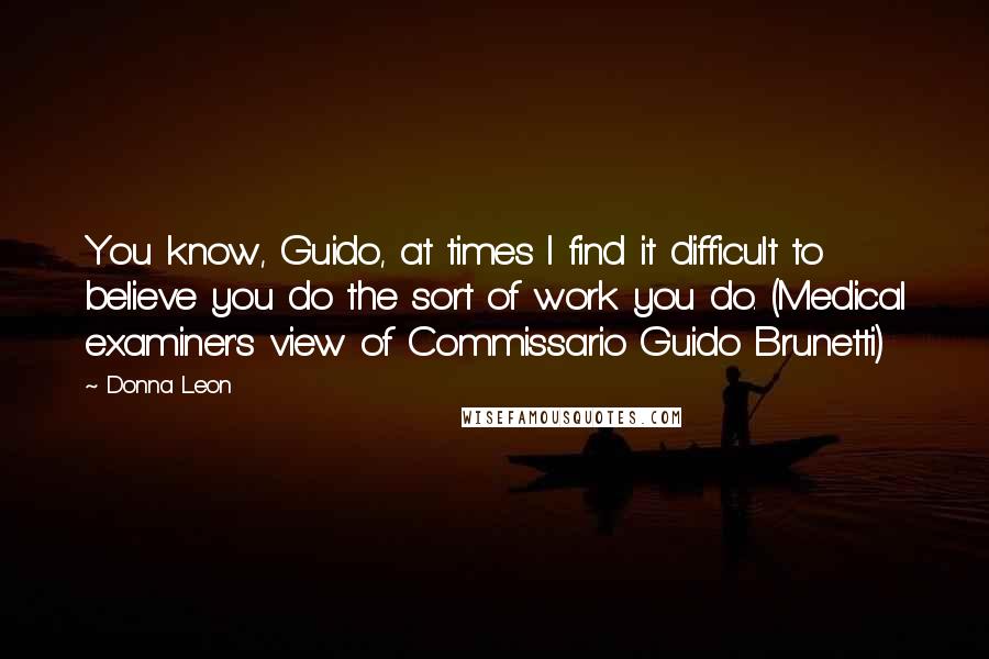 Donna Leon Quotes: You know, Guido, at times I find it difficult to believe you do the sort of work you do. (Medical examiner's view of Commissario Guido Brunetti)