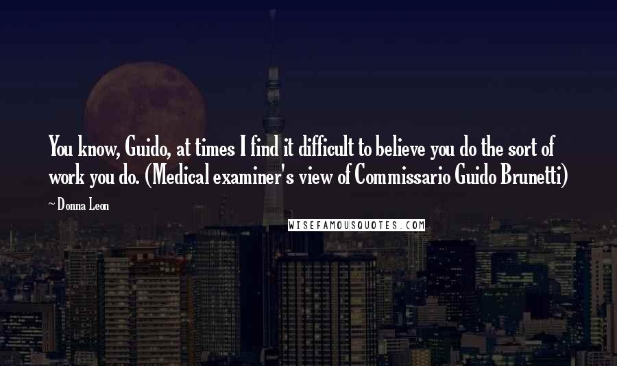 Donna Leon Quotes: You know, Guido, at times I find it difficult to believe you do the sort of work you do. (Medical examiner's view of Commissario Guido Brunetti)