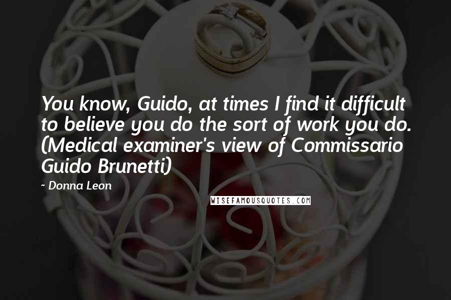 Donna Leon Quotes: You know, Guido, at times I find it difficult to believe you do the sort of work you do. (Medical examiner's view of Commissario Guido Brunetti)