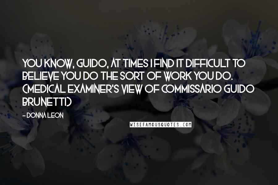 Donna Leon Quotes: You know, Guido, at times I find it difficult to believe you do the sort of work you do. (Medical examiner's view of Commissario Guido Brunetti)