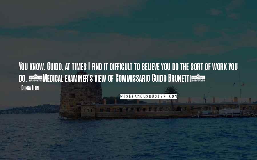 Donna Leon Quotes: You know, Guido, at times I find it difficult to believe you do the sort of work you do. (Medical examiner's view of Commissario Guido Brunetti)