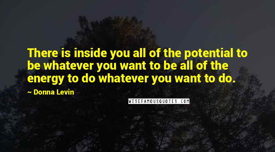 Donna Levin Quotes: There is inside you all of the potential to be whatever you want to be all of the energy to do whatever you want to do.