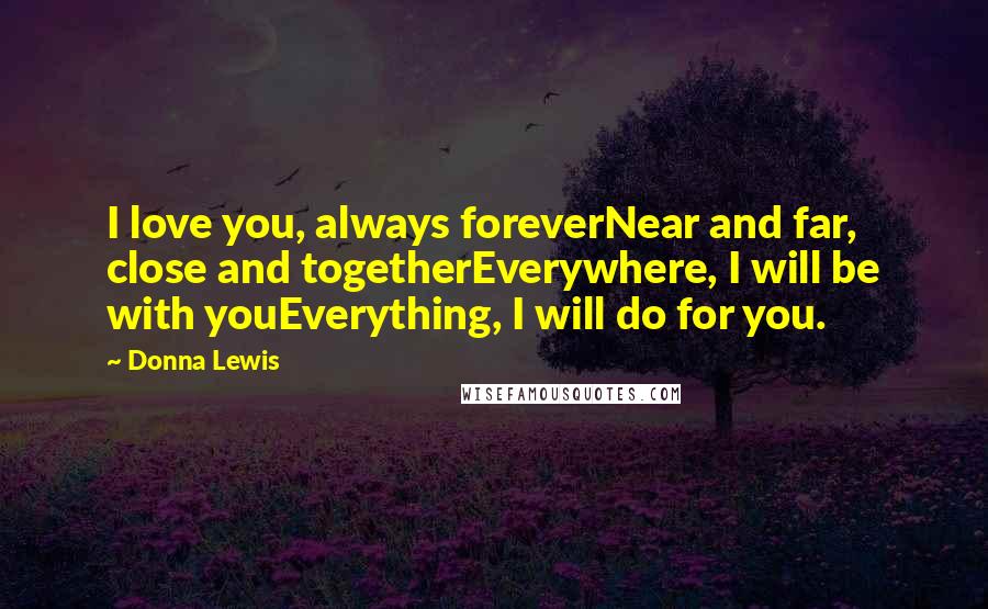 Donna Lewis Quotes: I love you, always foreverNear and far, close and togetherEverywhere, I will be with youEverything, I will do for you.