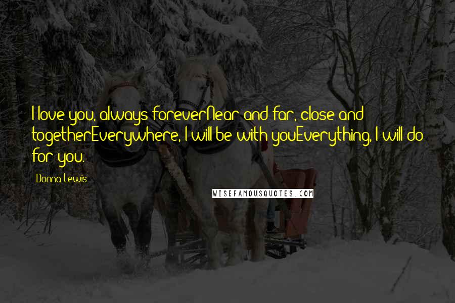 Donna Lewis Quotes: I love you, always foreverNear and far, close and togetherEverywhere, I will be with youEverything, I will do for you.