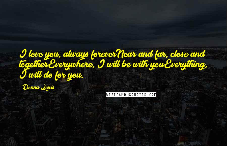 Donna Lewis Quotes: I love you, always foreverNear and far, close and togetherEverywhere, I will be with youEverything, I will do for you.