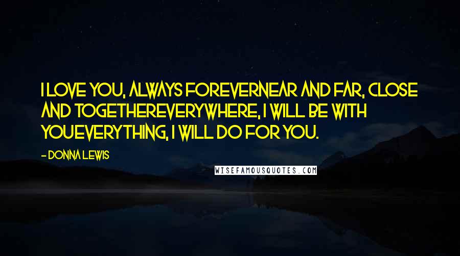 Donna Lewis Quotes: I love you, always foreverNear and far, close and togetherEverywhere, I will be with youEverything, I will do for you.