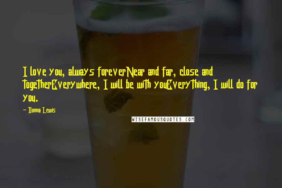 Donna Lewis Quotes: I love you, always foreverNear and far, close and togetherEverywhere, I will be with youEverything, I will do for you.
