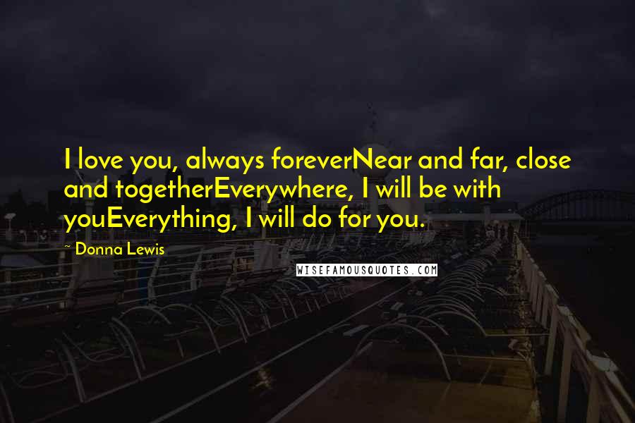 Donna Lewis Quotes: I love you, always foreverNear and far, close and togetherEverywhere, I will be with youEverything, I will do for you.