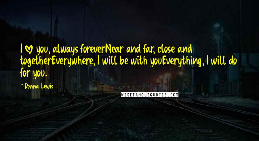 Donna Lewis Quotes: I love you, always foreverNear and far, close and togetherEverywhere, I will be with youEverything, I will do for you.
