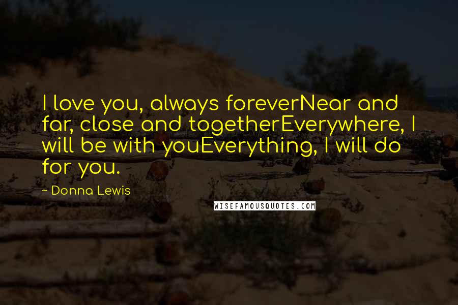 Donna Lewis Quotes: I love you, always foreverNear and far, close and togetherEverywhere, I will be with youEverything, I will do for you.