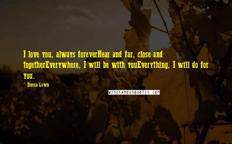 Donna Lewis Quotes: I love you, always foreverNear and far, close and togetherEverywhere, I will be with youEverything, I will do for you.