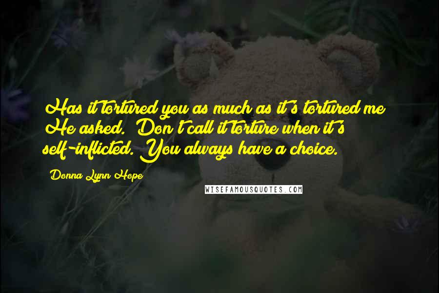 Donna Lynn Hope Quotes: Has it tortured you as much as it's tortured me?" He asked. "Don't call it torture when it's self-inflicted. You always have a choice.