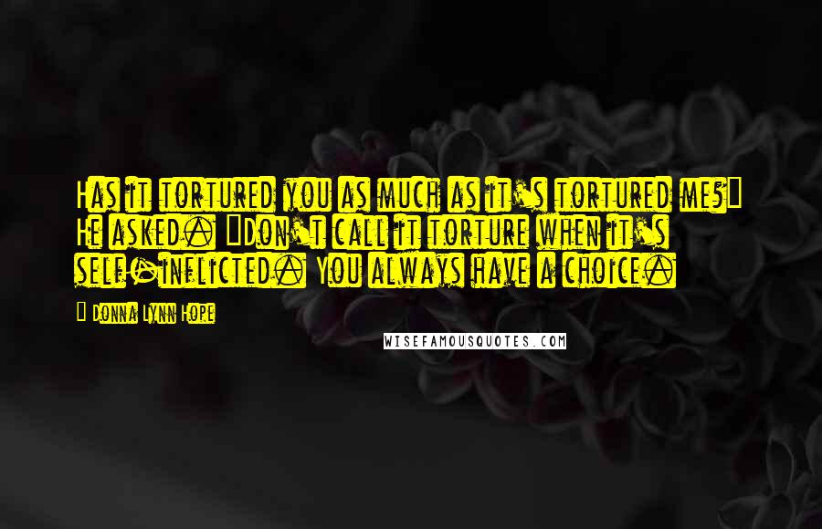 Donna Lynn Hope Quotes: Has it tortured you as much as it's tortured me?" He asked. "Don't call it torture when it's self-inflicted. You always have a choice.