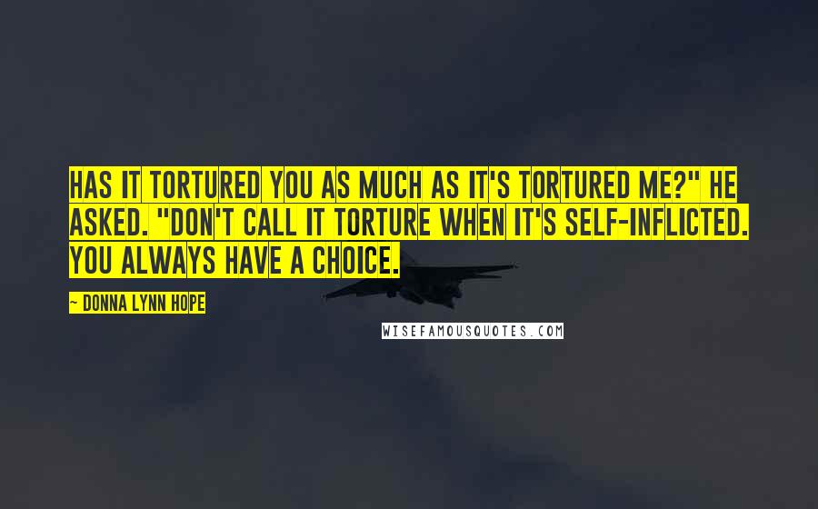 Donna Lynn Hope Quotes: Has it tortured you as much as it's tortured me?" He asked. "Don't call it torture when it's self-inflicted. You always have a choice.