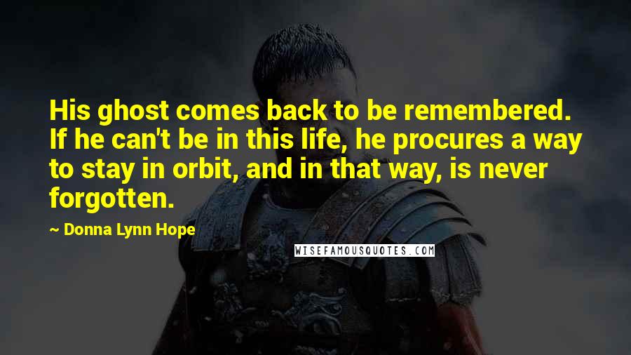 Donna Lynn Hope Quotes: His ghost comes back to be remembered. If he can't be in this life, he procures a way to stay in orbit, and in that way, is never forgotten.