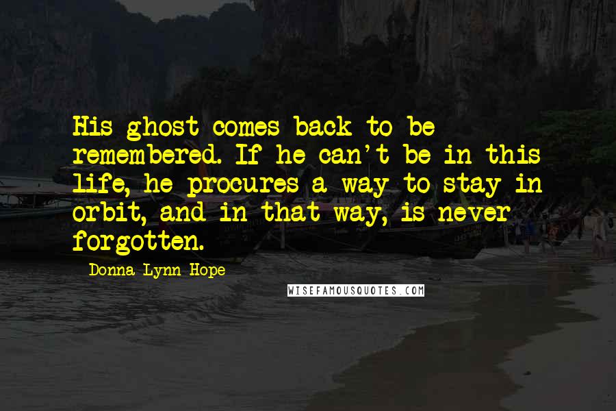 Donna Lynn Hope Quotes: His ghost comes back to be remembered. If he can't be in this life, he procures a way to stay in orbit, and in that way, is never forgotten.