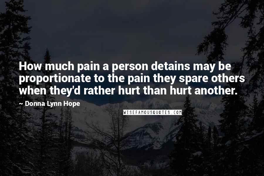 Donna Lynn Hope Quotes: How much pain a person detains may be proportionate to the pain they spare others when they'd rather hurt than hurt another.