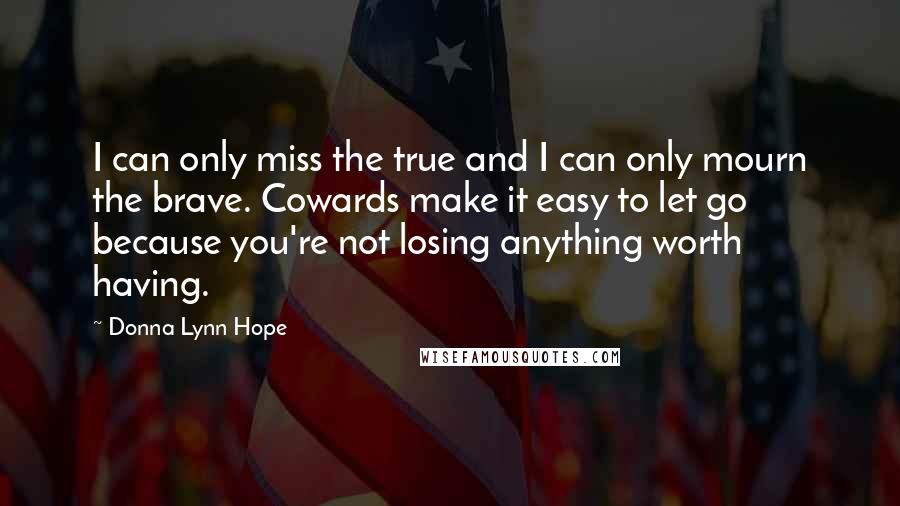 Donna Lynn Hope Quotes: I can only miss the true and I can only mourn the brave. Cowards make it easy to let go because you're not losing anything worth having.