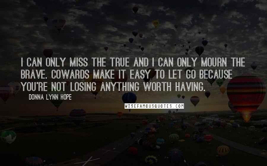 Donna Lynn Hope Quotes: I can only miss the true and I can only mourn the brave. Cowards make it easy to let go because you're not losing anything worth having.