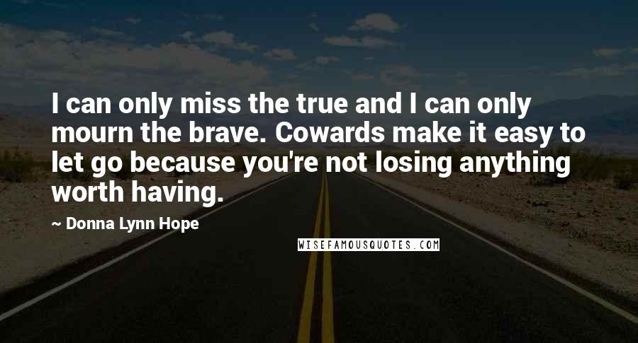 Donna Lynn Hope Quotes: I can only miss the true and I can only mourn the brave. Cowards make it easy to let go because you're not losing anything worth having.