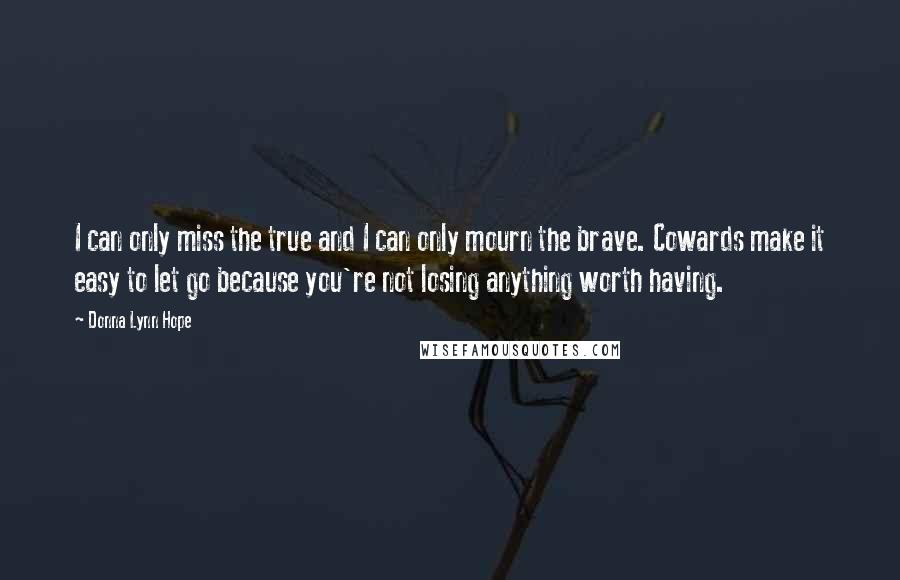 Donna Lynn Hope Quotes: I can only miss the true and I can only mourn the brave. Cowards make it easy to let go because you're not losing anything worth having.