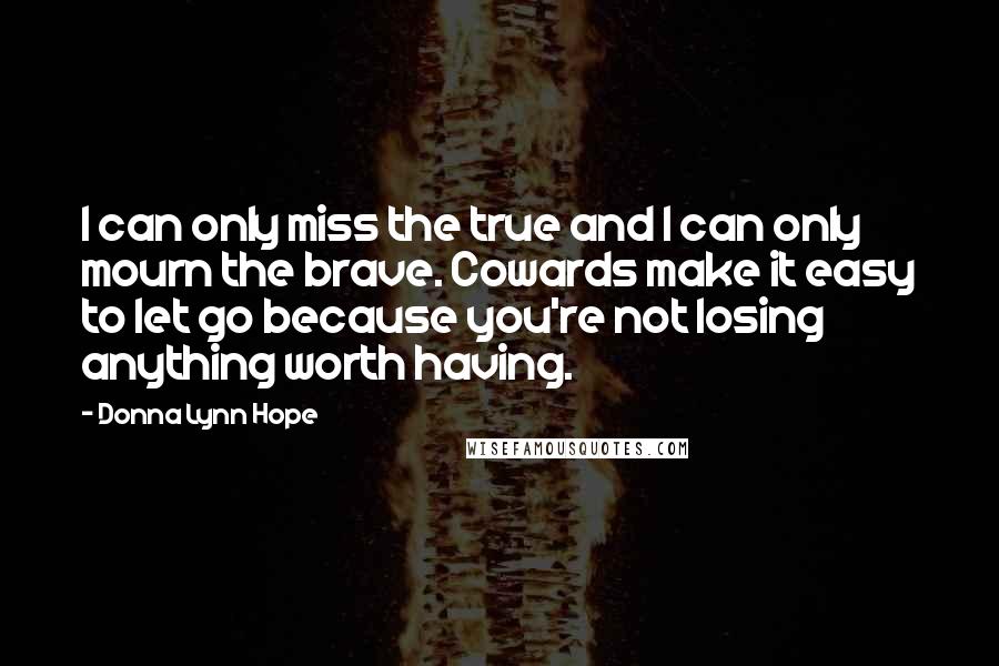 Donna Lynn Hope Quotes: I can only miss the true and I can only mourn the brave. Cowards make it easy to let go because you're not losing anything worth having.