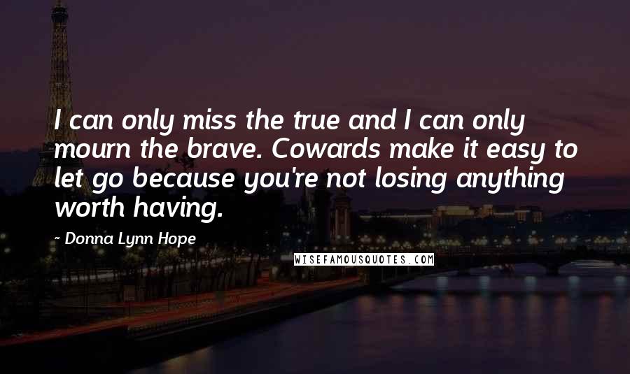 Donna Lynn Hope Quotes: I can only miss the true and I can only mourn the brave. Cowards make it easy to let go because you're not losing anything worth having.