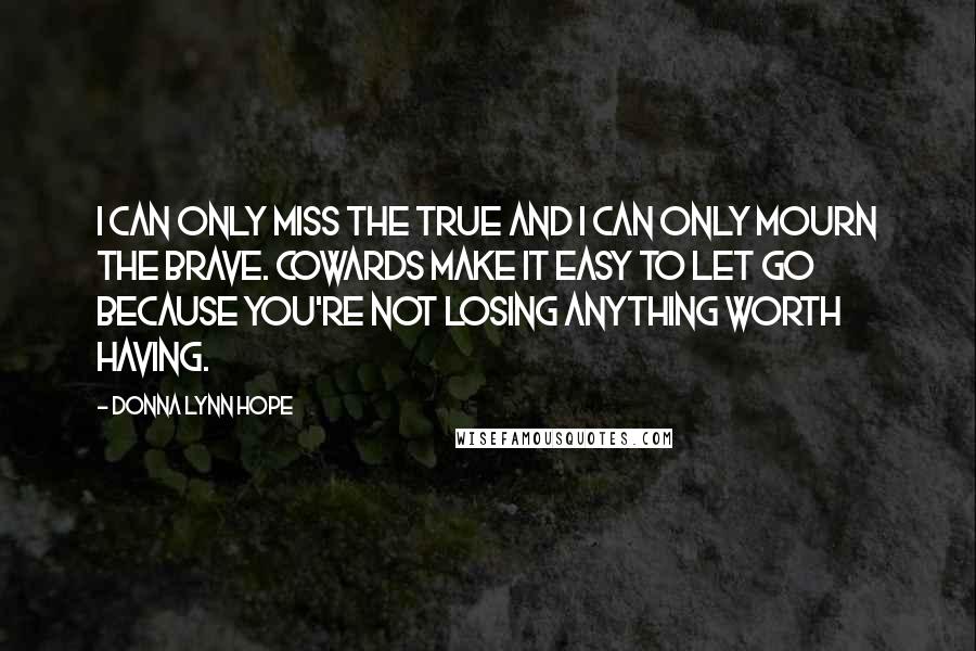 Donna Lynn Hope Quotes: I can only miss the true and I can only mourn the brave. Cowards make it easy to let go because you're not losing anything worth having.