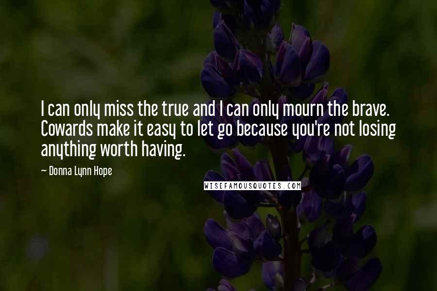 Donna Lynn Hope Quotes: I can only miss the true and I can only mourn the brave. Cowards make it easy to let go because you're not losing anything worth having.