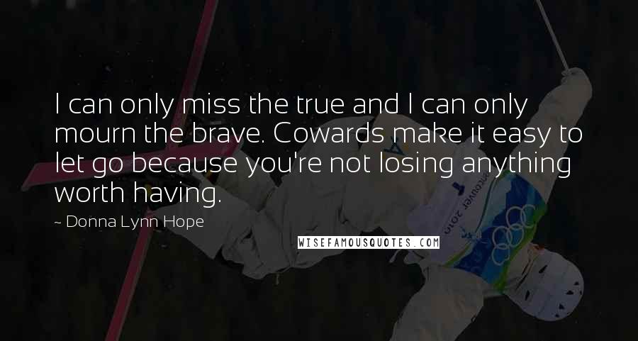 Donna Lynn Hope Quotes: I can only miss the true and I can only mourn the brave. Cowards make it easy to let go because you're not losing anything worth having.