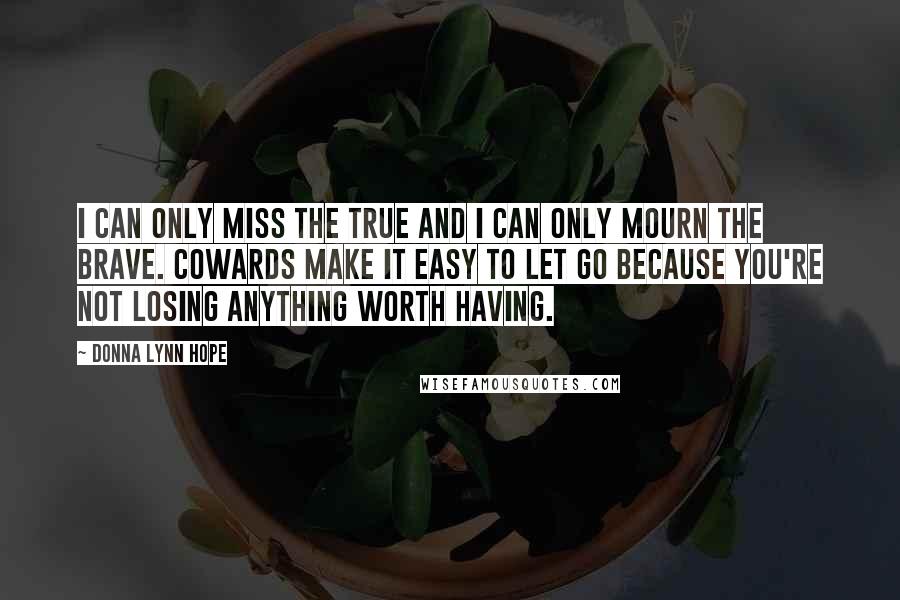 Donna Lynn Hope Quotes: I can only miss the true and I can only mourn the brave. Cowards make it easy to let go because you're not losing anything worth having.