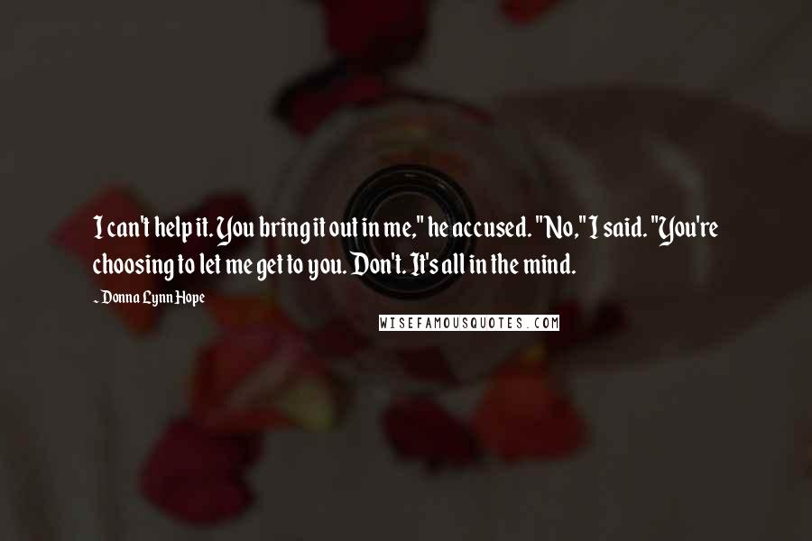 Donna Lynn Hope Quotes: I can't help it. You bring it out in me," he accused. "No," I said. "You're choosing to let me get to you. Don't. It's all in the mind.