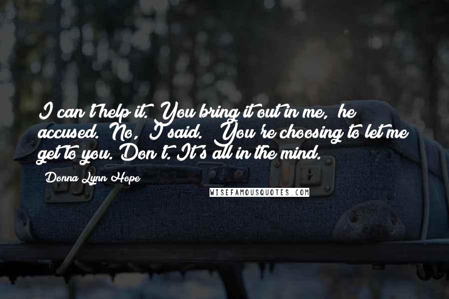 Donna Lynn Hope Quotes: I can't help it. You bring it out in me," he accused. "No," I said. "You're choosing to let me get to you. Don't. It's all in the mind.