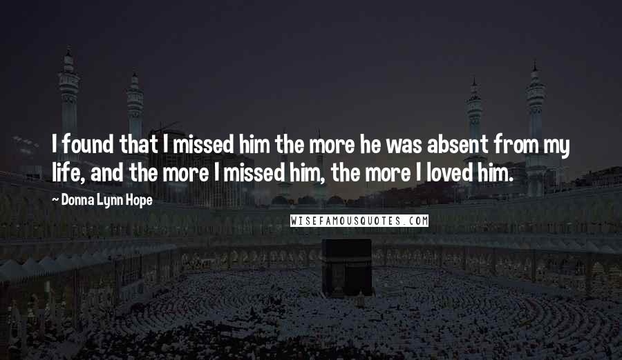 Donna Lynn Hope Quotes: I found that I missed him the more he was absent from my life, and the more I missed him, the more I loved him.