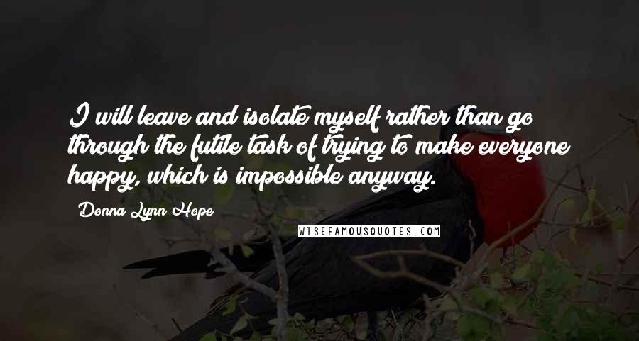 Donna Lynn Hope Quotes: I will leave and isolate myself rather than go through the futile task of trying to make everyone happy, which is impossible anyway.