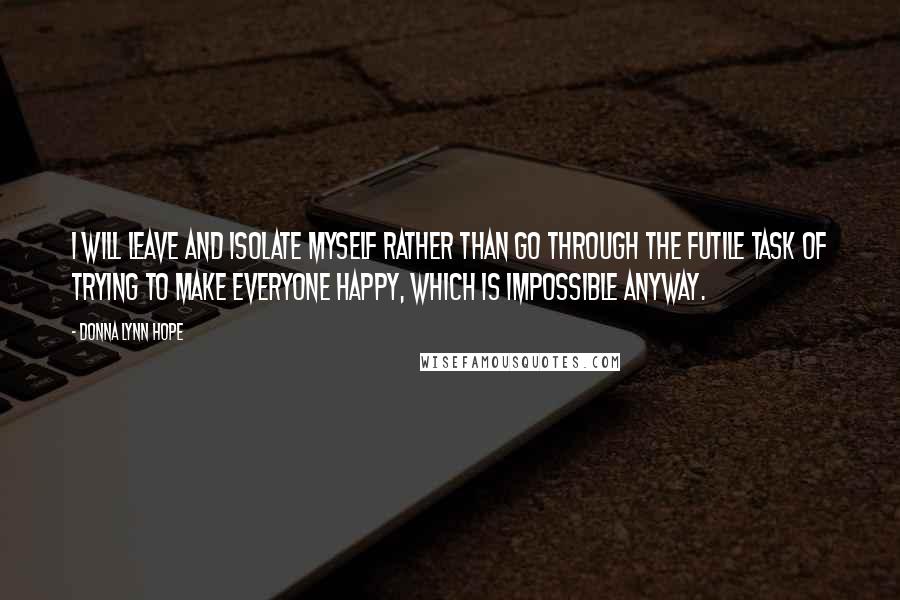 Donna Lynn Hope Quotes: I will leave and isolate myself rather than go through the futile task of trying to make everyone happy, which is impossible anyway.