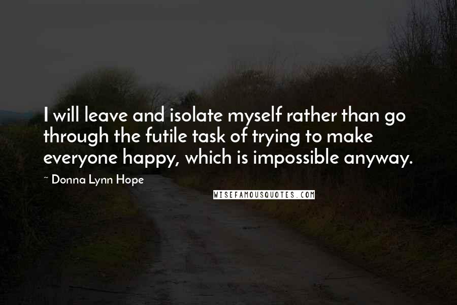 Donna Lynn Hope Quotes: I will leave and isolate myself rather than go through the futile task of trying to make everyone happy, which is impossible anyway.