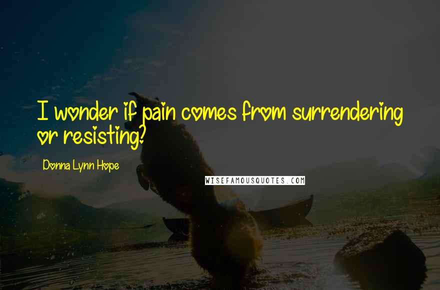 Donna Lynn Hope Quotes: I wonder if pain comes from surrendering or resisting?