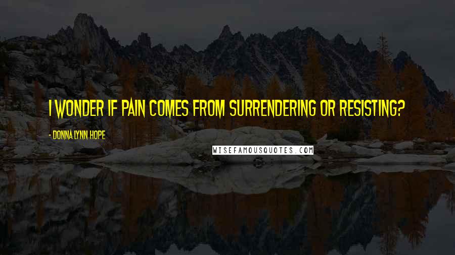 Donna Lynn Hope Quotes: I wonder if pain comes from surrendering or resisting?