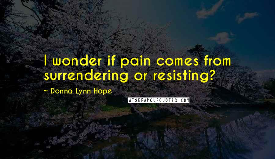 Donna Lynn Hope Quotes: I wonder if pain comes from surrendering or resisting?