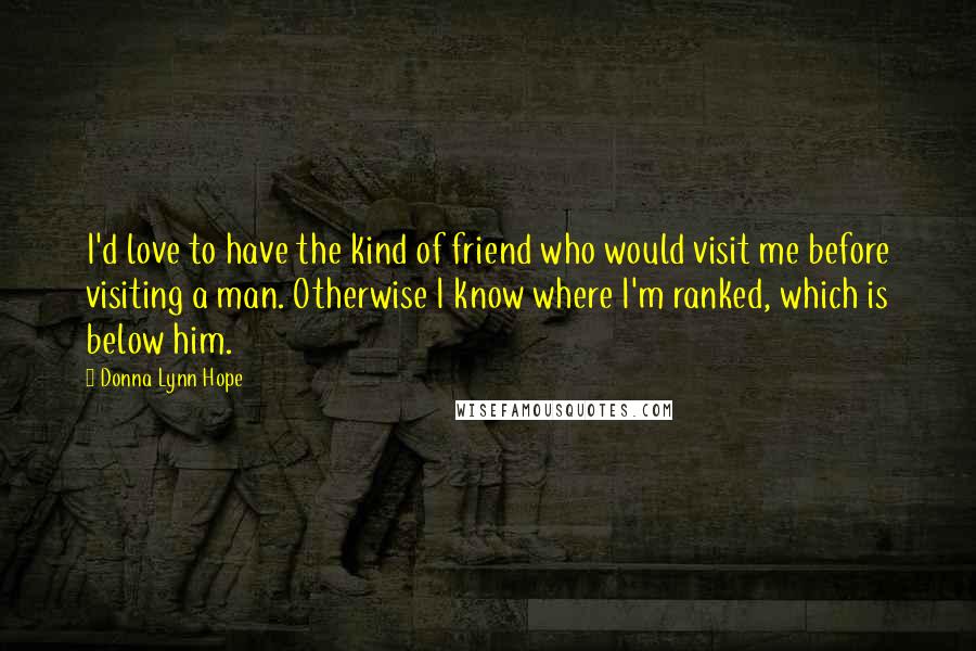 Donna Lynn Hope Quotes: I'd love to have the kind of friend who would visit me before visiting a man. Otherwise I know where I'm ranked, which is below him.