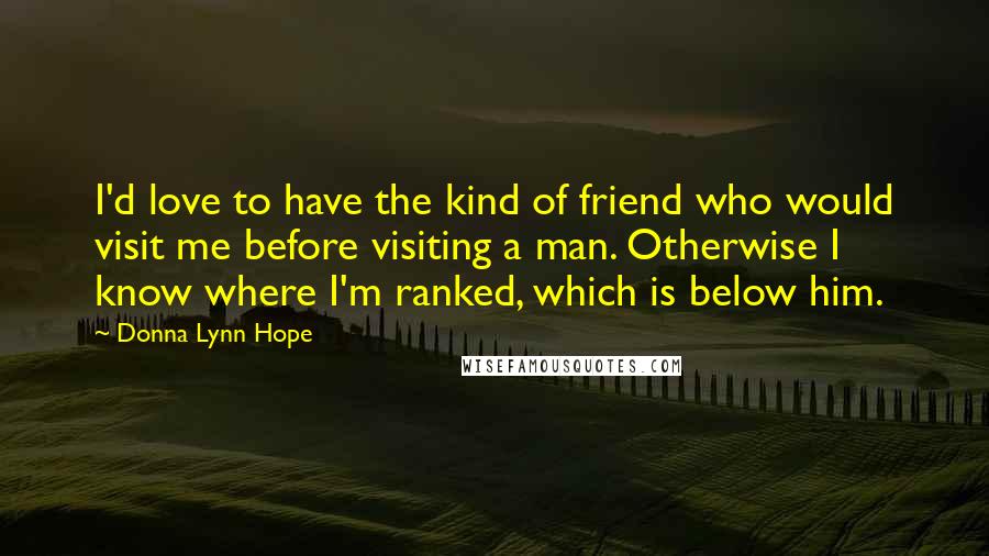 Donna Lynn Hope Quotes: I'd love to have the kind of friend who would visit me before visiting a man. Otherwise I know where I'm ranked, which is below him.