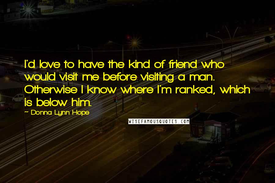 Donna Lynn Hope Quotes: I'd love to have the kind of friend who would visit me before visiting a man. Otherwise I know where I'm ranked, which is below him.