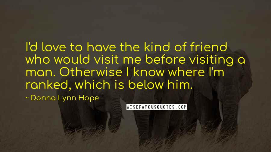 Donna Lynn Hope Quotes: I'd love to have the kind of friend who would visit me before visiting a man. Otherwise I know where I'm ranked, which is below him.