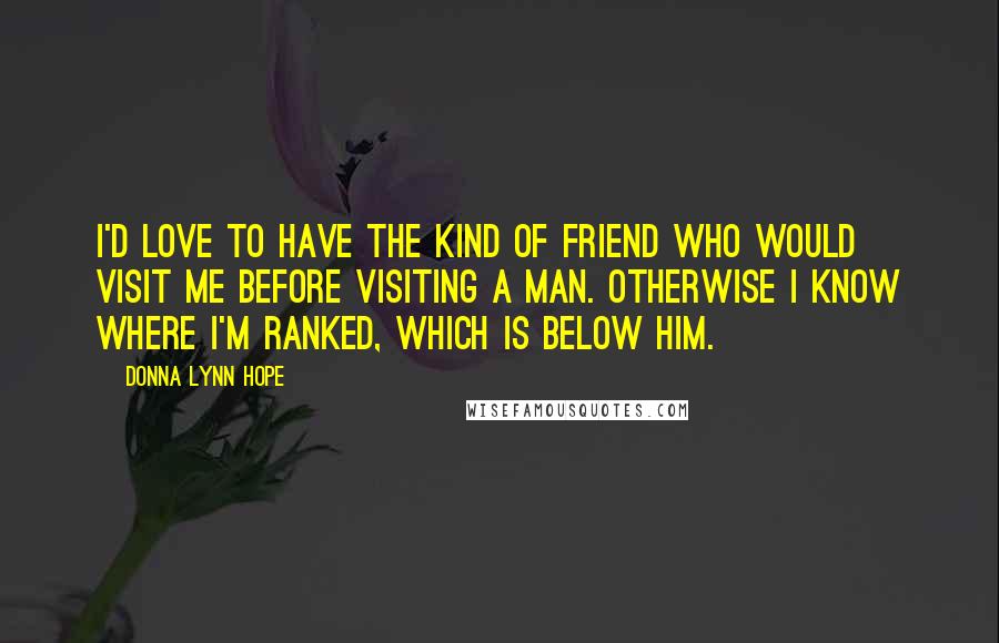 Donna Lynn Hope Quotes: I'd love to have the kind of friend who would visit me before visiting a man. Otherwise I know where I'm ranked, which is below him.