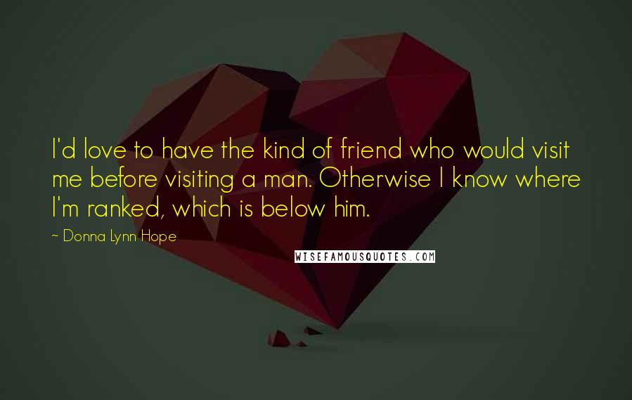 Donna Lynn Hope Quotes: I'd love to have the kind of friend who would visit me before visiting a man. Otherwise I know where I'm ranked, which is below him.