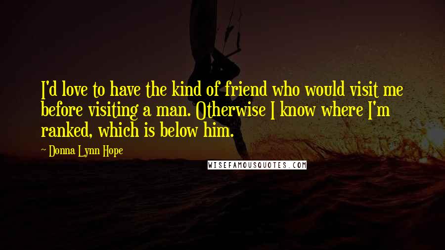 Donna Lynn Hope Quotes: I'd love to have the kind of friend who would visit me before visiting a man. Otherwise I know where I'm ranked, which is below him.